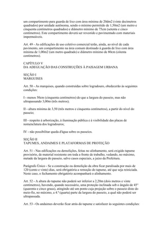 um compartimento para guarda de lixo com área mínima de 20dm2 (vinte decímetros
quadrados) por unidade autônoma, sendo o mínimo permitido de 1,50m2 (um metro e
cinquenta centímetros quadrados) e diâmetro mínimo de 75cm (setenta e cinco
centímetros). Este compartimento deverá ser revestido e pavimentado com materiais
impermeáveis.

Art. 49 - As edificações de uso coletivo comercial terão, ainda, ao nível de cada
pavimento, um compartimento na área comum destinado à guarda de lixo com área
mínima de 1,00m2 (um metro quadrado) e diâmetro mínimo de 80cm (oitenta
centímetros).

CAPÍTULO V
DA ADEGUAÇÃO DAS CONSTRUÇÕES À PAISAGEM URBANA

SEÇÃO I
MARGUISES

Art. 50 - As marquises, quando construídas sobre logradouro, obedecerão às seguintes
condições:

I - menos 50cm (cinquenta centímetros) do que a largura do passeio, mas não
ultrapassando 3,00m (três metros);

II - altura mínima de 3,50 (três metros e cinquenta centímetros), a partir do nível do
passeio;

III - respeito à arborização, à iluminação pública e à visibilidade das placas de
nomenclatura dos logradouros;

IV - não possibilitar queda d'água sobre os passeios.

SEÇÃO II
TAPUMES, ANDAIMES E PLATAFORMAS DE PROTEÇÃO

Art. 51 - Nas edificações ou demolições, feitas no alinhamento, será exigido tapume
provisório, de material resistente em toda a frente de trabalho, vedando, no máximo,
metade da largura do passeio, salvo casos especiais, a juízo da Prefeitura.

Parágrafo Único - Se a construção ou demolição da obra ficar paralisada por mais de
120 (cento e vinte) dias, será obrigatória a remoção do tapume, até que seja reiniciada.
Neste caso, o fechamento obrigatório acompanhará o alinhamento.

Art. 52 - A altura do tapume não poderá ser inferior a 2,20m (dois metros e vinte
centímetros), havendo, quando necessário, uma proteção inclinada sob o ângulo de 45°
(quarenta e cinco graus), atingindo até um ponto cuja projeção sobre o passeio diste do
meio-fio, no máximo, a 4.ª (quarta) parte da largura do passeio, a qual não poderá ser
ultrapassada.

Art. 53 - Os andaimes deverão ficar atrás do tapume e satisfazer às seguintes condições:
 