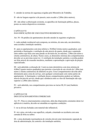 I - atender às normas de segurança exigidas pelo Ministério do Trabalho;

II - não ter largura superior a do passeio, nem exceder a 2,00m (dois metros);

III - não afetar a arborização existente, os aparelhos de iluminação pública, placas,
postes ou outros dispositivos existentes.


CAPÍTULO VI
DAS EDIFICAÇÕES DE USO COLETIVO RESIDENCIAL

Art. 54 - Os prédios de apartamentos deverão atender às seguintes exigências:

I - cada unidade residencial será composta, no mínimo, de uma sala, um dormitório,
uma cozinha e instalação sanitária;

II - para os apartamentos com área inferior a 30,00m2 (trinta metros quadrados), será
permitida a iluminação e ventilação da sala através do quarto, desde que a separação
entre ambos seja feita com uma parede ou divisória de, no máximo, 1,80m (um metro e
oitenta centímetros), de altura. Nestes casos, as dimensões mínimas dos compartimentos
deverão ser as previstas nesta Lei. A ventilação da instalação sanitária e cozinha poderá
ser feita através de exaustão mecânica, mediante a apresentação e aprovação de projeto
especializado;

III - será admitida a colocação de 1 (um) ou mais dormitórios com área mínima de
4,00m2 (quatro metros quadrados) que permita a inscrição de um círculo de 1,80m (um
metro e oitenta centímetros) de diâmetro no piso. Esses compartimentos deverão abrir
diretamente para a área de serviço, sem qualquer comunicação com outras partes do
apartamento. A iluminação e ventilação desses compartimentos poderá ser indireta,
através da área de serviço, desde que a distância entre os vãos de iluminação não seja
superior a 2,00m (dois metros).

IV - será admitido, nos compartimentos previstos no inciso III, 01 (um) banheiro
privativo.


CAPÍTULO VII
DOS ESTACIONAMENTOS COMERCIAIS

Art. 55 - Para os estacionamentos comerciais, além das disposições constantes desta Lei
aplicáveis à matéria, deverão ser atendidas as seguintes condições:

I - ter as divisas fechadas com material não inflamável;

II - ter o piso, em toda a sua superfície, calçado, cimentado ou recoberto com uma
camada de brita ou saibro:

III - a área destinada à permanência de veículos deverá estar inteiramente separada da
área de administração, de controle e da instalação sanitária;
 