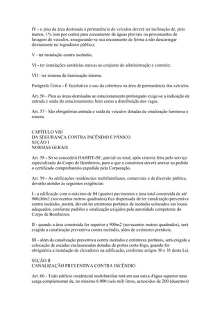 IV - o piso da área destinada à permanência de veículos deverá ter inclinação de, pelo
menos, 1% (um por cento) para escoamento de águas pluviais ou provenientes de
lavagem de veículos, assegurando-se seu escoamento de forma a não descarregar
diretamente no logradouro público;

V - ter instalação contra incêndio;

VI - ter instalações sanitárias anexas ao conjunto de administração e controle;

VII - ter sistema de iluminação interna.

Parágrafo Único - É facultativo o uso da cobertura na área de permanência dos veículos.

Art. 56 - Para as áreas destinadas ao estacionamento prolongado exige-se a indicação de
entrada e saída do estacionamento, bem como a distribuição das vagas.

Art. 57 - São obrigatórias entrada e saída de veículos dotadas de sinalização luminosa e
sonora.


CAPÍTULO VIII
DA SEGURANÇA CONTRA INCÊNDIO E PÂNICO
SEÇÃO I
NORMAS GERAIS

Art. 58 - Só se concederá HABITE-SE, parcial ou total, após vistoria feita pelo serviço
especializado do Corpo de Bombeiros, para o que o construtor deverá anexar ao pedido
o certificado comprobatório expedido pela Corporação.

Art. 59 - As edificações residenciais multifamiliares, comerciais e de diversão pública,
deverão atender às seguintes exigências:

I - a edificação com o máximo de 04 (quatro) pavimentos e área total construída de até
900,00m2 (novecentos metros quadrados) fica dispensada de ter canalização preventiva
contra incêndio, porém, deverá ter extintores portáteis de incêndio colocados em locais
adequados, conforme padrões e sinalização exigidos pela autoridade competente do
Corpo de Bombeiros;

II - quando a área construída for superior a 900m2 (novecentos metros quadrados), será
exigida a canalização preventiva contra incêndio, além de extintores portáteis;

III - além da canalização preventiva contra incêndio e extintores portáteis, será exigida a
colocação de escadas enclausuradas dotadas de portas corta-fogo, quando for
obrigatória a instalação de elevadores na edificação, conforme artigos 30 e 31 desta Lei.

SEÇÃO II
CANALIZAÇÃO PREVENTIVA CONTRA INCÊNDIO

Art. 60 - Todo edifício residencial multifamiliar terá em sua caixa d'água superior uma
carga complementar de, no mínimo 6.000 (seis mil) litros, acrescidos de 200 (duzentos)
 