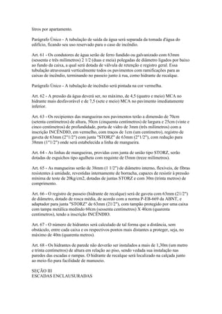 litros por apartamento.

Parágrafo Único - A tubulação de saída da água será separada da tomada d'água do
edifício, ficando seu uso reservado para o caso de incêndio.

Art. 61 - Os condutores de água serão de ferro fundido ou galvanizado com 63mm
(sessenta e três milímetros) 2 1/2 (duas e meia) polegadas de diâmetro ligados por baixo
ao fundo da caixa, a qual será dotada de válvula de retenção e registro geral. Essa
tubulação atravessará verticalmente todos os pavimentos com ramificações para as
caixas de incêndio, terminando no passeio junto à rua, como hidrante de recalque.

Parágrafo Único - A tubulação de incêndio será pintada na cor vermelha.

Art. 62 - A pressão da água deverá ser, no máximo, de 4,5 (quatro e meio) MCA no
hidrante mais desfavorável e de 7,5 (sete e meio) MCA no pavimento imediatamente
inferior.

Art. 63 - Os recipientes das mangueiras nos pavimentos terão a dimensão de 70cm
(setenta centímetros) de altura, 50cm (cinquenta centímetros) de largura e 25cm (vinte e
cinco centímetros) de profundidade, porta de vidro de 3mm (três milímetros) com a
inscrição INCÊNDIO, em vermelho, com traços de 1cm (um centímetro), registro de
gaveta de 63mm (2"1/2") com junta "STORZ" de 63mm (2"1/2"), com redução para
38mm (1"1/2") onde será estabelecida a linha de mangueira.

Art. 64 - As linhas de mangueiras, providas com junta de união tipo STORZ, serão
dotadas de esguichos tipo agulheta com requinte de l3mm (treze milímetros).

Art. 65 - As mangueiras serão de 38mm (1 1/2") de diâmetro interno, flexíveis, de fibras
resistentes à umidade, revestidas internamente de borracha, capazes de resistir à pressão
mínima de teste de 20kg/cm2, dotadas de juntas STORZ e com 30m (trinta metros) de
comprimento.

Art. 66 - O registro de passeio (hidrante de recalque) será de gaveta com 63mm (21/2")
de diâmetro, dotado de rosca média, de acordo com a norma P-EB-669 da ABNT, e
adaptador para junta "STORZ" de 63mm (21/2"), com tampão protegido por uma caixa
com tampa metálica medindo 60cm (sessenta centímetros) X 40cm (quarenta
centímetros), tendo a inscrição INCÊNDIO.

Art. 67 - O número de hidrantes será calculado de tal forma que a distância, sem
obstáculo, entre cada caixa e os respectivos pontos mais distantes a proteger, seja, no
máximo de 40m (quarenta metros).

Art. 68 - Os hidrantes de parede não deverão ser instalados a mais de 1,30m (um metro
e trinta centímetros) de altura em relação ao piso, sendo vedada sua instalação nas
paredes das escadas e rampas. O hidrante de recalque será localizado na calçada junto
ao meio-fio para facilidade de manuseio.

SEÇÃO III
ESCADAS ENCLAUSURADAS
 