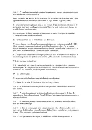 Art. 69 - A escada enclausurada à prova de fumaça devera servir a todos os pavimentos
e atenderá aos seguintes requisitos:

I - ser envolvida por paredes de 25cm (vinte e cinco centímetros) de alvenaria ou 15cm
(quinze centímetros) de concreto, resistentes ao fogo durante 4 (quatro) horas;

II - apresentar comunicação com área de uso comum do pavimento somente através de
porta corta-fogo leve, com largura mínima de 90cm (noventa centímetros) abrindo no
sentido do movimento da saida;

III - ser disposta de forma a assegurar passagem com altura livre igual ou superior a
2,10m (dois metros e dez centímetros);

IV - ter lances retos, não se permitindo o uso de leques;

V - ter os degraus com altura e largura que satisfaçam, em conjunto, a relação P + 2H =
64cm (sessenta e quatro centímetros), sendo H a altura do espelho e P a largura do
degrau; além disto, ter degraus com a altura máxima de 18cm (dezoito centímetros) e o
piso com a largura mínima de 28cm (vinte e oito centímetros)

VI - ter patamares intermediários sempre que houver mais de 16 (dezesseis) degraus. A
extensão do patamar não poderá ser inferior a 1,20m (um metro e vinte centímetros);

VII - ter corrimão obrigatório;

VIII - não admitir nas caixas de escada quaisquer bocas coletoras de lixo, caixas de
incêndio, porta de compartimento ou de elevadores, chaves elétricas e outras instalações
estranhas a sua finalidade, exceto os pontos de iluminação;

IX - não ter transições;

X - apresentar visibilidade do andar e indicação clara de saída;

XI - dispor de circuitos de iluminação alimentados por bateria.

Art. 70 - A escada enclausurada à prova de fumaça deverá ter seu acesso através de
ante-câmara.

Art. 71 - A ante-câmara deverá ter comunicação com o exterior, através de duto de
exaustão com dimensão mínima de 70cm X 1,20cm (setenta centímetros por um metro e
vinte centímetros).

Art. 72 - A comunicação ante-câmara com a escada e o interior do prédio deverá ser
feita por porta corta-fogo.

Art. 73 - O duto de comunicação com o exterior deverá estar pelo menos, 1m (um)
metro acima da última lage e ter pelo menos, 2 (duas) faces com abertura protegida com
tela de 1,20m (um metro e vinte centímetros).

Art. 74 - Na apresentação do Projeto, o responsável técnico deverá preencher o
 