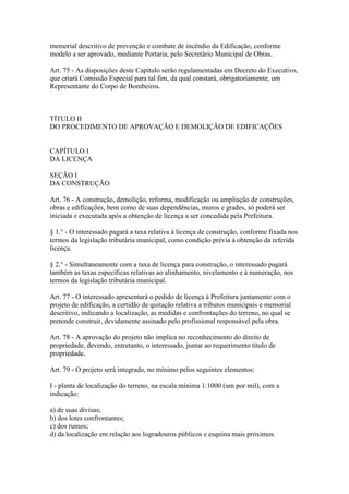 memorial descritivo de prevenção e combate de incêndio da Edificação, conforme
modelo a ser aprovado, mediante Portaria, pelo Secretário Municipal de Obras.

Art. 75 - As disposições deste Capítulo serão regulamentadas em Decreto do Executivo,
que criará Comissão Especial para tal fim, da qual constará, obrigatoriamente, um
Representante do Corpo de Bombeiros.



TÍTULO II
DO PROCEDIMENTO DE APROVAÇÃO E DEMOLIÇÃO DE EDIFICAÇÕES


CAPÍTULO I
DA LICENÇA

SEÇÃO I
DA CONSTRUÇÃO

Art. 76 - A construção, demolição, reforma, modificação ou ampliação de construções,
obras e edificações, bem como de suas dependências, muros e grades, só poderá ser
iniciada e executada após a obtenção de licença a ser concedida pela Prefeitura.

§ 1.° - O interessado pagará a taxa relativa à licença de construção, conforme fixada nos
termos da legislação tributária municipal, como condição prévia à obtenção da referida
licença.

§ 2.° - Simultaneamente com a taxa de licença para construção, o interessado pagará
também as taxas específicas relativas ao alinhamento, nivelamento e à numeração, nos
termos da legislação tributária municipal.

Art. 77 - O interessado apresentará o pedido de licença à Prefeitura juntamente com o
projeto de edificação, a certidão de quitação relativa a tributos municipais e memorial
descritivo, indicando a localização, as medidas e confrontações do terreno, no qual se
pretende construir, devidamente assinado pelo profissional responsável pela obra.

Art. 78 - A aprovação do projeto não implica no reconhecimento do direito de
propriedade, devendo, entretanto, o interessado, juntar ao requerimento título de
propriedade.

Art. 79 - O projeto será integrado, no mínimo pelos seguintes elementos:

I - planta de localização do terreno, na escala mínima 1:1000 (um por mil), com a
indicação:

a) de suas divisas;
b) dos lotes confrontantes;
c) dos rumos;
d) da localização em relação aos logradouros públicos e esquina mais próximos.
 