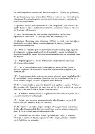 II - Perfis longitudinais e transversais do terreno na escala 1:500 (um por quinhentos);

III - planta cotada, na escala mínima de 1:100 (um por cem), de cada pavimento com
todas as suas dependências, pilotis, sub-solo e sobrelojas, contendo a indicação das
áreas dos compartimentos;

IV - planta de elevação na escala mínima de 1:100 (um por cem), com indicação do
"grade" da rua, do tipo de fechamento do terreno no alinhamento e todas as elevações
que derem para o logradouro;

V - planta contendo as seções transversais e longitudinais do prédio e suas
dependências, na escala de 1:100 (um por cem), devidamente cotadas;

VI - planta da cobertura na escala mínima de 1:100 (um por cem), com a indicação do
tipo de cobertura, caixas d'água, casas de máquinas e de todos os elementos
componentes da cobertura.

§ 1.° - Além dos elementos gráficos mencionados nos incisos deste artigo, o projeto
deverá conter a exata designação dos lotes, do quarteirão e a exata identificação do
loteamento, quando for o caso, bem como as assinaturas do autor, do interessado ou do
seu preposto.

§ 2.° - As plantas poderão, a critério da Prefeitura, ser apresentadas em escalas
inferiores às determinadas.

§ 3.° - Para as construções em que for empregado concreto armado ou estrutura
metálica, os projetos estruturais serão arquivados pela Prefeitura até a ocasião do
"HABITE-SE"

§ 4.º - O projeto arquitetônico será entregue com no mínimo 1 (uma) cópia heliográfica
de boa qualidade, juntamente com a via original ou cópia, segundo especificações a
serem estabelecidas pela Prefeitura. (Cópia em papel poliester).

Art. 80 - Se o projeto não se apresentar de acordo com legislação vigente, a Prefeitura
determinará ao autor do projeto, que o corrija, o que deverá fazer-se dentro do prazo que
for fixado, nos termos do que se dispuser em regulamento.

§ 1.° - A Prefeitura poderá formular as exigências que forem necessárias para o fiel e
adequado cumprimento da legislação.

§ 2.° - Após o cumprimento de todas as exigências a Prefeitura terá o prazo de 15
(quinze) dias para aprovar o projeto de construção.

Art. 81 - Depois de aprovado o projeto e comprovado o pagamento de todas as taxas
devidas a Prefeitura expedirá, dentro do prazo fixado no artigo anterior, o respectivo
alvará de licença, autorizando o início da construção.

§ 1.° - Juntamente com o alvará de licença a que se refere o "caput", a Prefeitura
devolverá ao interessado 1 (uma) cópia do respectivo projeto, contendo o carimbo
comprobatório de sua aprovação.
 