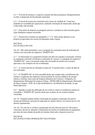 § 2.° - O alvará de licença e o respectivo projeto deverão permanecer obrigatoriamente
na obra, à disposição da fiscalização municipal.

§ 3.° - O alvará de licença de construção terá o prazo de validade de 1 (um) ano,
podendo ser revalidado por igual prazo, mediante solicitação do interessado, desde que
a obra tenha sido iniciada.

§ 4.° - Para efeito do disposto no parágrafo anterior, considera-se obra iniciada aquela
cujas fundações estejam concluídas.

§ 5.° - Os preceitos contidos nos parágrafos 3.° e 4.° deste artigo aplicam-se aos
projetos já aprovados nos termos da legislação então vigente.

SEÇÃO II
DA LICENÇA DE USO

Art. 82 - Não serão permitidos o uso e ocupação de construção antes da realização de
vistoria e da concessão do respectivo "HABITE-SE".

§ 1.° - O interessado ou o responsável técnico da obra em seguida à construção, reforma
ou ampliação solicitará à Prefeitura a realização de vistoria e a expedição do respectivo
"HABITE-SE", caso a construção tenha sido executada de acordo com o projeto
aprovado e em condições de uso ou habitação.

§ 2.° - A vistoria deverá ser efetuada no prazo de 15 (quinze) dias, a contar da data de
sua solicitação.

§ 3.° - O "HABITE-SE" só será concedido desde que comprovado o atendimento das
normas e exigências das empresas concessionárias de serviços públicos de energia
elétrica e telefone, bem como da Empresa Brasileira de Correios e Telégrafos, do
Departamento Municipal de Limpeza Urbana - DEMLURB do Departamento Municipal
de Água e Esgoto - DAE, do Corpo de Bombeiros e do Ministério da Saúde, no que
forem aplicáveis.

§ 4.° - Quando se tratar de edificação de uso coletivo, misto ou residencial, poderá ser
concedido o "HABITE-SE" parcial, desde que as partes de uso comum estejam
concluídas.

Art. 83 - Ninguém poderá mudar a destinação de qualquer construção sem prévia
licença da Prefeitura, sob pena da imposição de sanção cabível, nos termos da Lei e de
decreto regulamentar.

Art. 84 - No caso de se verificar a paralisação de uma obra por mais de 120 (cento e
vinte) dias, deverá ser efetuado o fechamento do terreno no alinhamento do logradouro
por meio de muro dotado de portão de entrada, observado o disposto nesta Lei.

SEÇÃO III
DA LICENÇA PARA DEMOLIÇÃO VOLUNTÁRIA
 