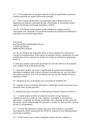 § 4.° - O descumprimento de qualquer dispositivo legal ou regulamentar acarretará a
imediata suspensão do registro profissional municipal.

§ 5.° - Para o registro profissional e sua atualização serão exigidas as provas de
pagamento dos impostos municipais devidos e da anuidade ou contribuição perante
órgão de fiscalização profissional competente, o CREA.

Art. 89 - A Prefeitura somente poderá receber trabalhos de qualquer natureza
relacionados com construção civil que forem assinados por profissionais habilitados e
registrados nos termos do artigo anterior.



TÍTULO III
DAS SANÇÕES ADMINISTRATIVAS
CAPÍTULO ÚNICO
DISPOSIÇÕES GERAIS

Art. 90 - Os infratores das disposições desta lei, de seu regulamento e demais atos
normativos complementares, ficam sujeitos às seguintes sanções, sem prejuízo de outras
estabelecidas em Leis especiais, de acordo com o disposto em Decreto regulamentar
desta Lei.

I - multa pelo simples cometimento de infração de valor não inferior ao da metade de
uma Unidade Fiscal do Município (UFM);

II - multa diária, quando não ocorra a regularização da situação determinada pela
autoridade competente, após o decurso do prazo concedido para tal, cujo valor diário
não poderá ser inferior ao de 1/10 (um décimo) do valor de uma Unidade Fiscal do
Município (UFM);

III - interdição de usos ou atividades sem a concessão de "HABITE-SE";

IV - embargo de obra, construção, demolição ou edificação iniciada sem licença ou em
desacordo com o projeto aprovado;

V - demolição da obra, construção ou edificação que contrarie os preceitos desta Lei;

§ 1.° - A multa simples ou diária será imposta nos termos do que dispuser o
regulamento desta Lei, tendo em vista a natureza, a gravidade, as circunstâncias
agravantes e a amplitude da infração, combinadas com a dimensão da área construída
em relação à qual a infração tenha sido praticada e, quando essa área inexistir, a da área
do imóvel correspondente.

§ 2.° - A multa diária poderá ser suspensa por prazo determinado se a autoridade,
motivadamente, deferir requerimento do infrator ou responsável com fundamentação e
justificação consistentes.

§ 3.° - Findo o prazo a que se refere o parágrafo anterior sem que o infrator ou
 