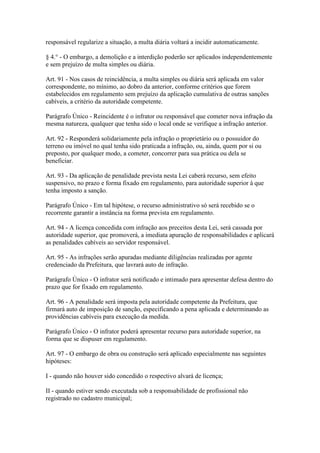 responsável regularize a situação, a multa diária voltará a incidir automaticamente.

§ 4.° - O embargo, a demolição e a interdição poderão ser aplicados independentemente
e sem prejuízo de multa simples ou diária.

Art. 91 - Nos casos de reincidência, a multa simples ou diária será aplicada em valor
correspondente, no mínimo, ao dobro da anterior, conforme critérios que forem
estabelecidos em regulamento sem prejuízo da aplicação cumulativa de outras sanções
cabíveis, a critério da autoridade competente.

Parágrafo Único - Reincidente é o infrator ou responsável que cometer nova infração da
mesma natureza, qualquer que tenha sido o local onde se verifique a infração anterior.

Art. 92 - Responderá solidariamente pela infração o proprietário ou o possuidor do
terreno ou imóvel no qual tenha sido praticada a infração, ou, ainda, quem por si ou
preposto, por qualquer modo, a cometer, concorrer para sua prática ou dela se
beneficiar.

Art. 93 - Da aplicação de penalidade prevista nesta Lei caberá recurso, sem efeito
suspensivo, no prazo e forma fixado em regulamento, para autoridade superior à que
tenha imposto a sanção.

Parágrafo Único - Em tal hipótese, o recurso administrativo só será recebido se o
recorrente garantir a instância na forma prevista em regulamento.

Art. 94 - A licença concedida com infração aos preceitos desta Lei, será cassada por
autoridade superior, que promoverá, a imediata apuração de responsabilidades e aplicará
as penalidades cabíveis ao servidor responsável.

Art. 95 - As infrações serão apuradas mediante diligências realizadas por agente
credenciado da Prefeitura, que lavrará auto de infração.

Parágrafo Único - O infrator será notificado e intimado para apresentar defesa dentro do
prazo que for fixado em regulamento.

Art. 96 - A penalidade será imposta pela autoridade competente da Prefeitura, que
firmará auto de imposição de sanção, especificando a pena aplicada e determinando as
providências cabíveis para execução da medida.

Parágrafo Único - O infrator poderá apresentar recurso para autoridade superior, na
forma que se dispuser em regulamento.

Art. 97 - O embargo de obra ou construção será aplicado especialmente nas seguintes
hipóteses:

I - quando não houver sido concedido o respectivo alvará de licença;

II - quando estiver sendo executada sob a responsabilidade de profissional não
registrado no cadastro municipal;
 