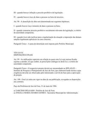 III - quando houver infração a preceito proibitivo da legislação;

IV - quando houver risco de dano a pessoas ou bens de terceiros.

Art. 98 - A demolição de obra será determinada nas seguintes hipóteses;

I - quando houver risco iminente de dano a pessoas ou bens;

II - quando contrariar preceito proibitivo socialmente relevante da legislação, a critério
da autoridade competente;

III - quando tiver sido ineficaz para a regularização da situação a imposição das demais
sanções legalmente aplicáveis ao caso concreto;

Parágrafo Único - A pena de demolição será imposta pelo Prefeito Municipal.



TÍTULO IV
DISPOSIÇÕES FINAIS

Art. 99 - As edificações especiais em relação às quais esta Lei seja omissa ficarão
sujeitas a atender, no que couber, às prescrições análogas às desta Lei, a critério de
autoridade competente.

Parágrafo Único - O respectivo projeto deverá ser encaminhado ao IPPLAN/JF -
Instituto de Pesquisa e Planejamento de Juiz de Fora, que elaborará laudo técnico cujas
exigências deverão ser observadas pelo interessado e servirá de base para a aprovação
do projeto.

Art. 100 - Esta Lei entra em vigor na data de sua publicação, revogadas as disposições
em contrário.

Paço da Prefeitura de Juiz de Fora, 31 de maio de 1986.

a) TARCÍSIO DELGADO - Prefeito de Juiz de Fora.
a) ÂNGELA MARIA SOARES GOMES - Secretária Municipal de Administração.
 