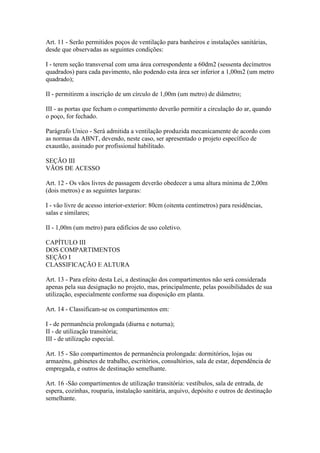 Art. 11 - Serão permitidos poços de ventilação para banheiros e instalações sanitárias,
desde que observadas as seguintes condições:

I - terem seção transversal com uma área correspondente a 60dm2 (sessenta decímetros
quadrados) para cada pavimento, não podendo esta área ser inferior a 1,00m2 (um metro
quadrado);

II - permitirem a inscrição de um círculo de 1,00m (um metro) de diâmetro;

III - as portas que fecham o compartimento deverão permitir a circulação do ar, quando
o poço, for fechado.

Parágrafo Unico - Será admitida a ventilação produzida mecanicamente de acordo com
as normas da ABNT, devendo, neste caso, ser apresentado o projeto específico de
exaustão, assinado por profissional habilitado.

SEÇÃO III
VÃOS DE ACESSO

Art. 12 - Os vãos livres de passagem deverão obedecer a uma altura mínima de 2,00m
(dois metros) e as seguintes larguras:

I - vão livre de acesso interior-exterior: 80cm (oitenta centímetros) para residências,
salas e similares;

II - 1,00m (um metro) para edifícios de uso coletivo.

CAPÍTULO III
DOS COMPARTIMENTOS
SEÇÃO I
CLASSIFICAÇÃO E ALTURA

Art. 13 - Para efeito desta Lei, a destinação dos compartimentos não será considerada
apenas pela sua designação no projeto, mas, principalmente, pelas possibilidades de sua
utilização, especialmente conforme sua disposição em planta.

Art. 14 - Classificam-se os compartimentos em:

I - de permanência prolongada (diurna e noturna);
II - de utilização transitória;
III - de utilização especial.

Art. 15 - São compartimentos de permanência prolongada: dormitórios, lojas ou
armazéns, gabinetes de trabalho, escritórios, consultórios, sala de estar, dependência de
empregada, e outros de destinação semelhante.

Art. 16 -São compartimentos de utilização transitória: vestíbulos, sala de entrada, de
espera, cozinhas, rouparia, instalação sanitária, arquivo, depósito e outros de destinação
semelhante.
 