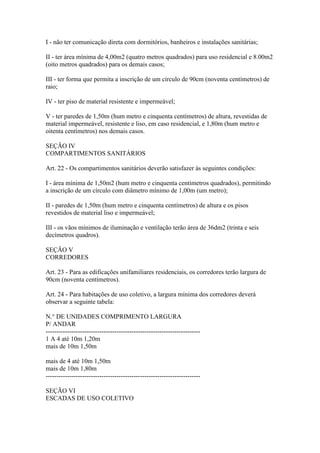 I - não ter comunicação direta com dormitórios, banheiros e instalações sanitárias;

II - ter área mínima de 4,00m2 (quatro metros quadrados) para uso residencial e 8.00m2
(oito metros quadrados) para os demais casos;

III - ter forma que permita a inscrição de um círculo de 90cm (noventa centímetros) de
raio;

IV - ter piso de material resistente e impermeável;

V - ter paredes de 1,50m (hum metro e cinquenta centímetros) de altura, revestidas de
material impermeável, resistente e liso, em caso residencial, e 1,80m (hum metro e
oitenta centímetros) nos demais casos.

SEÇÃO IV
COMPARTIMENTOS SANITÁRIOS

Art. 22 - Os compartimentos sanitários deverão satisfazer às seguintes condições:

I - área mínima de 1,50m2 (hum metro e cinquenta centímetros quadrados), permitindo
a inscrição de um círculo com diâmetro mínimo de 1,00m (um metro);

II - paredes de 1,50m (hum metro e cinquenta centímetros) de altura e os pisos
revestidos de material liso e impermeável;

III - os vãos mínimos de iluminação e ventilação terão área de 36dm2 (trinta e seis
decímetros quadros).

SEÇÃO V
CORREDORES

Art. 23 - Para as edificações unifamiliares residenciais, os corredores terão largura de
90cm (noventa centímetros).

Art. 24 - Para habitações de uso coletivo, a largura mínima dos corredores deverá
observar a seguinte tabela:

N.° DE UNIDADES COMPRIMENTO LARGURA
P/ ANDAR
------------------------------------------------------------------------
1 A 4 até 10m 1,20m
mais de 10m 1,50m

mais de 4 até 10m 1,50m
mais de 10m 1,80m
------------------------------------------------------------------------

SEÇÃO VI
ESCADAS DE USO COLETIVO
 