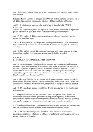 Art. 25 - A largura mínima da escada de uso coletivo será de 1,20m (um metro e vinte
centímetros).

Parágrafo Único - Admitir-se-á largura de 1,00m (um metro) quando a edificação for de
até 2 (dois) pavimentos, servindo, no máximo, a 2 (duas) unidades autônomas.

Art 26 - A relação entre piso e espelho será dada pela fórmula de BLONDEL:
P +2H = 64.
A altura dos degraus não poderá ser superior a 18cm (dezoito centímetros) e o piso não
poderá ter menos do que 28cm (vinte e oito centímetros) de comprimento.

Art. 27 - Nos prédios de 2 (dois) ou mais pavimentos, não será permitido o uso de
escada em caracol ou leque.

Art. 28 - É indispensável o uso de patamar com largura mínima de 1,20m (um metro e
vinte centímetros), toda vez que a escada mudar de sentido, ou atingir a 16 (dezesseis)
espelhos.

Art. 29 - Nos prédios com até 4 (quatro) pavimentos sem elevador, a escada deverá ser
iluminada e ventilada de acordo com as normas estabelecidas nesta Lei.

SEÇÃO VII
ELEVADORES, ESCADAS ROLANTES E RAMPAS

Art. 30 - Será obrigatória a instalação de, no mínimo, um elevador nas edificações de
mais de 2 (dois) pavimentos que apresentarem entre o piso de qualquer pavimento e o
nível da via pública, no ponto de acesso ao edifício, uma altura superior a 12 (doze)
metros. O número de elevadores será fornecido pelo estudo de previsão de tráfego,
executado por profissional habilitado e de acordo com as normas da Associação
Brasileira de Normas Técnicas (ABNT).

Art. 31 - Para os edifícios com pavimentos inferiores ou subsolo, a obrigatoriedade de
instalação de elevadores resultará do estudo do projeto dividido em 2 (duas) partes, uma
acima e outra abaixo do pavimento térreo, observando-se o disposto no artigo anterior.

Art. 32 - Os elevadores, quando obrigatórios, deverão ascender até os pavimentos que
os impuseram.

§ 1.° - O pavimento mais elevado poderá não ser servido por elevador, quando for
constituído de compartimentos que não o exijam por sua disposição no pavimento
imediatamente inferior ou esses compartimentos forem destinados a depósito, quarto de
empregados ou pequena residência, destinada a porteiro ou zelador do edifício.

§ 2.° - Será admitido mais de 1 (um) pavimento sem elevador somente nos casos em que
este seja parte integrante de unidades do pavimento imediatamente inferior.

Art. 33 - Os elevadores não poderão constituir o meio exclusivo de acesso aos
pavimentos superiores e inferiores do edifício, devendo haver sempre, acesso através de
escada a todos os pavimentos.
 
