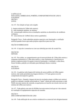 CAPÍTULO IV
DAS LOJAS, SOBRELOJAS, PORÕES, COMPARTIMENTOS DE LIXO E
GALERIAS
SEÇÃO I
LOJAS

Art. 43 - Em relação às lojas será exigida:

I - largura mínima de 3,00m (três metros);
II - uma instalação sanitária, no mínimo;
III - comunicação indireta com as instalações sanitárias ou dormitórios de residência
contíguos;
IV - área mínima de 12,00m2 (doze metros quadrados).

Parágrafo Único - Serão admitidos projetos especiais com iluminação e ventilação
artificial quando forem aprovados projetos específicos para esse fim.

SEÇÃO II SOBRELOJAS

Art. 44 - A loja deve comunicar-se com sua sobreloja por meio de escada fixa.

SEÇÃO III
SÓTÃOS

Art. 45 - Nos sótãos, os compartimentos que tiverem pé-direito de 2,50m (dois metros e
cinquenta centímetros) a 2,20m (dois metros e vinte centímetros) e satisfizerem as
demais exigências desta Lei quanto à área de iluminação e ventilação e, além disso,
forem forrados, poderão ser utilizados para habitação diurna e noturna.

SEÇÃO IV
GALERIAS

Art. 46 - As galerias terão largura útil mínima de acesso público de 4,00m (quatro
metros), não sendo permitida uma largura inferior a 1/15 (um quinze avos) do
comprimento da respectiva galeria.

Parágrafo Único - Quando a largura da área de circulação atingir a 6,00m (seis metros)
poderá ser adotada a medida mencionada no "caput", desde que tenha uma praça a cada
90,00, (noventa metros) de extensão, na qual possa ser inscrito um círculo com um raio
mínimo de 6,00m (seis metros).

Art. 47 - Toda galeria com mais de 90,00m (noventa metros) terá que ter vãos naturais
de ventilação ou equipamentos especiais de exaustão.

SEÇÃO V
DOS COMPARTIMENTOS DE LIXO

Art. 48 - Toda edificação de uso coletivo residencial ou comercial terá obrigatoriamente
 