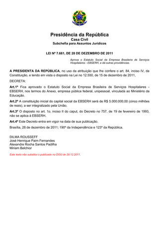 Presidência da República
Casa Civil
Subchefia para Assuntos Jurídicos
LEI Nº 7.661, DE 28 DE DEZEMBRO DE 2011
Aprova o Estatuto Social da Empresa Brasileira de Serviços
Hospitalares - EBSERH, e dá outras providências.
A PRESIDENTA DA REPÚBLICA, no uso da atribuição que lhe confere o art. 84, inciso IV, da
Constituição, e tendo em vista o disposto na Lei no 12.550, de 15 de dezembro de 2011,
DECRETA:
Art.1º Fica aprovado o Estatuto Social da Empresa Brasileira de Serviços Hospitalares -
EBSERH, nos termos do Anexo, empresa pública federal, unipessoal, vinculada ao Ministério da
Educação.
Art.2º A constituição inicial do capital social da EBSERH será de R$ 5.000.000,00 (cinco milhões
de reais), a ser integralizado pela União.
Art.3º O disposto no art. 1o, inciso II do caput, do Decreto no 757, de 19 de fevereiro de 1993,
não se aplica à EBSERH.
Art.4º Este Decreto entra em vigor na data de sua publicação.
Brasília, 28 de dezembro de 2011; 190º da Independência e 123º da República.
DILMA ROUSSEFF
José Henrique Paim Fernandes
Alexandre Rocha Santos Padilha
Miriam Belchior
Este texto não substitui o publicado no DOU de 29.12.2011.
 