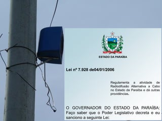 ESTADO DA PARAÍBA
Lei nº 7.928 de04/01/2006
Regulamenta a atividade de
Radiodifusão Alternativa a Cabo
no Estado da Paraíb...
