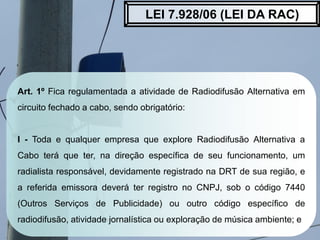 Art. 1º Fica regulamentada a atividade de Radiodifusão Alternativa em
circuito fechado a cabo, sendo obrigatório:
I - Toda...