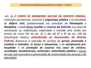 Art. 2o O CORPO DE BOMBEIROS MILITAR DO DISTRITO FEDERAL,
instituição permanente, essencial à segurança pública e às atividades
de defesa civil, fundamentada nos princípios da hierarquia e
disciplina, e ainda força auxiliar e reserva do Exército nos casos de
convocação ou mobilização, organizada e mantida pela União nos
termos do inciso XIV do art. 21 e dos §§ 5º e 6º do art. 144 da
Constituição Federal, subordinada ao Governador do Distrito
Federal, destina-se à execução de serviços de perícia, prevenção e
combate a incêndios, de busca e salvamento, e de atendimento pré-
hospitalar e de prestação de socorros nos casos de sinistros,
inundações, desabamentos, catástrofes, calamidades públicas e outros
em que seja necessária a preservação da incolumidade das pessoas e do
patrimônio
ESTATUTO DOS BOMBEIROS MILITARES DO CBMDF – TÍTULO I
 