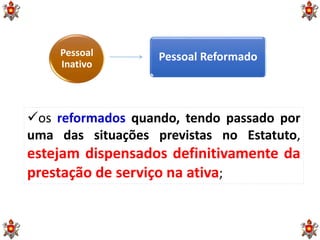 Pessoal
Inativo
Pessoal Reformado
os reformados quando, tendo passado por
uma das situações previstas no Estatuto,
estejam dispensados definitivamente da
prestação de serviço na ativa;
 