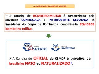  A carreira de BOMBEIRO-MILITAR é caracterizada pela
atividade CONTINUADA e INTEIRAMENTE DEVOTADA às
finalidades do Corpo de Bombeiros, denominada atividade
bombeiro-militar.
A CARREIRA DE BOMBEIRO MILITAR
 A Carreira de OFICIAL do CBMDF é privativa de
brasileiro NATO ou NATURALIZADO*.
 