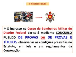  O ingresso no Corpo de Bombeiros Militar do
Distrito Federal dar-se-á mediante CONCURSO
PÚBLICO DE PROVAS ou DE PROVAS E
TÍTULOS, observadas as condições prescritas no
Estatuto, em leis e em regulamentos da
Corporação.
O INGRESSO NO CBMDF
 