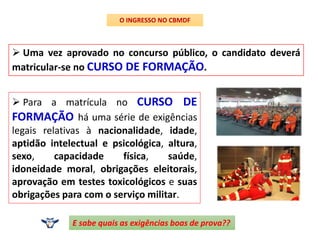  Uma vez aprovado no concurso público, o candidato deverá
matricular-se no CURSO DE FORMAÇÃO.
O INGRESSO NO CBMDF
 Para a matrícula no CURSO DE
FORMAÇÃO há uma série de exigências
legais relativas à nacionalidade, idade,
aptidão intelectual e psicológica, altura,
sexo, capacidade física, saúde,
idoneidade moral, obrigações eleitorais,
aprovação em testes toxicológicos e suas
obrigações para com o serviço militar.
E sabe quais as exigências boas de prova??
 