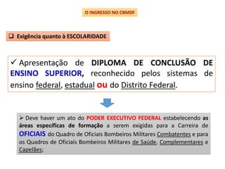  Apresentação de DIPLOMA DE CONCLUSÃO DE
ENSINO SUPERIOR, reconhecido pelos sistemas de
ensino federal, estadual ou do Distrito Federal.
O INGRESSO NO CBMDF
 Exigência quanto à ESCOLARIDADE
 Deve haver um ato do PODER EXECUTIVO FEDERAL estabelecendo as
áreas específicas de formação a serem exigidas para a Carreira de
OFICIAIS do Quadro de Oficiais Bombeiros Militares Combatentes e para
os Quadros de Oficiais Bombeiros Militares de Saúde, Complementares e
Capelães;
 