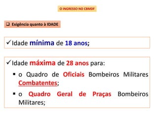 Idade mínima de 18 anos;
O INGRESSO NO CBMDF
 Exigência quanto à IDADE
Idade máxima de 28 anos para:
 o Quadro de Oficiais Bombeiros Militares
Combatentes;
 o Quadro Geral de Praças Bombeiros
Militares;
 
