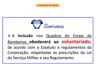 O INGRESSO NO CBMDF
 A inclusão nos Quadros do Corpo de
Bombeiros obedecerá ao voluntariado,
de acordo com o Estatuto e regulamentos da
Corporação, respeitadas as prescrições da Lei
do Serviço Militar e seu Regulamento.
 