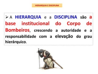 HIERARQUIA E DISCIPLINA
 A HIERARQUIA e a DISCIPLINA são a
base institucional do Corpo de
Bombeiros, crescendo a autoridade e a
responsabilidade com a elevação do grau
hierárquico.
 