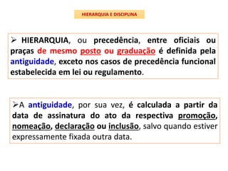  HIERARQUIA, ou precedência, entre oficiais ou
praças de mesmo posto ou graduação é definida pela
antiguidade, exceto nos casos de precedência funcional
estabelecida em lei ou regulamento.
HIERARQUIA E DISCIPLINA
A antiguidade, por sua vez, é calculada a partir da
data de assinatura do ato da respectiva promoção,
nomeação, declaração ou inclusão, salvo quando estiver
expressamente fixada outra data.
 