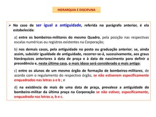  No caso de ser igual a antiguidade, referida no parágrafo anterior, é ela
estabelecida:
a) entre os bombeiros-militares do mesmo Quadro, pela posição nas respectivas
escalas numéricas ou registros existentes na Corporação;
b) nos demais casos, pela antiguidade no posto ou graduação anterior; se, ainda
assim, subsistir igualdade de antiguidade, recorrer-se-á, sucessivamente, aos graus
hierárquicos anteriores à data de praça e à data de nascimento para definir a
precedência e, neste último caso, o mais idoso será considerado o mais antigo;
c) entre os alunos de um mesmo órgão de formação de bombeiros-militares, de
acordo com o regulamento do respectivo órgão, se não estiverem especificamente
enquadrados nas letras a e b ; e
d) na existência de mais de uma data de praça, prevalece a antiguidade do
bombeiro-militar da última praça na Corporação se não estiver, especificamente,
enquadrado nas letras a, b e c.
HIERARQUIA E DISCIPLINA
 