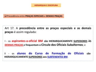 Art 17. A precedência entre as praças especiais e as demais
praças é assim regulada:
 Precedência entre PRAÇAS ESPECIAIS e DEMAIS PRAÇAS
II - os alunos do Curso de Formação de Oficiais são
HIERARQUICAMENTE SUPERIORES aos SUBTENENTES BM.
I - os aspirantes-a-oficial BM são HIERARQUICAMENTE SUPERIORES ÀS
DEMAIS PRAÇAS e frequentam o Círculo dos Oficiais Subalternos; e
HIERARQUIA E DISCIPLINA
 