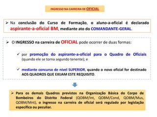  Na conclusão do Curso de Formação, o aluno-a-oficial é declarado
aspirante-a-oficial BM, mediante ato do COMANDANTE-GERAL.
 O INGRESSO na carreira de OFICIAL pode ocorrer de duas formas:
INGRESSO NA CARREIRA DE OFICIAL
 por promoção do aspirante-a-oficial para o Quadro de Oficiais
(quando ele se torna segundo tenente); e
 mediante concurso de nível SUPERIOR, quando o novo oficial for destinado
AOS QUADROS QUE EXIJAM ESTE REQUISITO.
 Para os demais Quadros previstos na Organização Básica do Corpo de
Bombeiros do Distrito Federal (QOBM/Int, QOBM/Cond, QOBM/Mus,
QOBM/Mnt), o ingresso na carreira de oficial será regulado por legislação
específica ou peculiar.
 