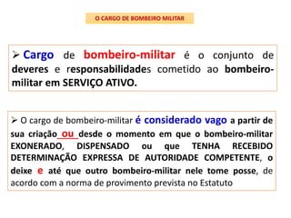  Cargo de bombeiro-militar é o conjunto de
deveres e responsabilidades cometido ao bombeiro-
militar em SERVIÇO ATIVO.
O CARGO DE BOMBEIRO MILITAR
 O cargo de bombeiro-militar é considerado vago a partir de
sua criação ou desde o momento em que o bombeiro-militar
EXONERADO, DISPENSADO ou que TENHA RECEBIDO
DETERMINAÇÃO EXPRESSA DE AUTORIDADE COMPETENTE, o
deixe e até que outro bombeiro-militar nele tome posse, de
acordo com a norma de provimento prevista no Estatuto
 