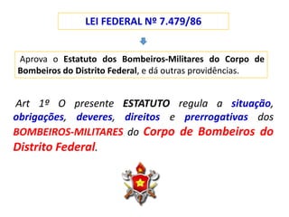 LEI FEDERAL Nº 7.479/86
Aprova o Estatuto dos Bombeiros-Militares do Corpo de
Bombeiros do Distrito Federal, e dá outras providências.
Art 1º O presente ESTATUTO regula a situação,
obrigações, deveres, direitos e prerrogativas dos
BOMBEIROS-MILITARES do Corpo de Bombeiros do
Distrito Federal.
 