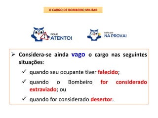  Considera-se ainda vago o cargo nas seguintes
situações:
 quando seu ocupante tiver falecido;
 quando o Bombeiro for considerado
extraviado; ou
 quando for considerado desertor.
O CARGO DE BOMBEIRO MILITAR
 