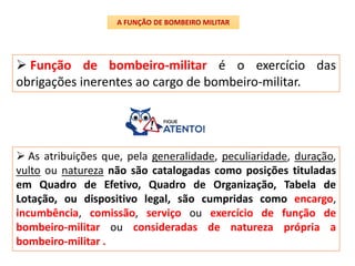  Função de bombeiro-militar é o exercício das
obrigações inerentes ao cargo de bombeiro-militar.
A FUNÇÃO DE BOMBEIRO MILITAR
 As atribuições que, pela generalidade, peculiaridade, duração,
vulto ou natureza não são catalogadas como posições tituladas
em Quadro de Efetivo, Quadro de Organização, Tabela de
Lotação, ou dispositivo legal, são cumpridas como encargo,
incumbência, comissão, serviço ou exercício de função de
bombeiro-militar ou consideradas de natureza própria a
bombeiro-militar .
 
