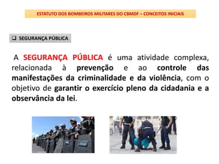 A SEGURANÇA PÚBLICA é uma atividade complexa,
relacionada à prevenção e ao controle das
manifestações da criminalidade e da violência, com o
objetivo de garantir o exercício pleno da cidadania e a
observância da lei.
ESTATUTO DOS BOMBEIROS MILITARES DO CBMDF – CONCEITOS INICIAIS
 SEGURANÇA PÚBLICA
 
