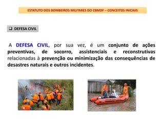 A DEFESA CIVIL, por sua vez, é um conjunto de ações
preventivas, de socorro, assistenciais e reconstrutivas
relacionadas à prevenção ou minimização das consequências de
desastres naturais e outros incidentes.
ESTATUTO DOS BOMBEIROS MILITARES DO CBMDF – CONCEITOS INICIAIS
 DEFESA CIVIL
 
