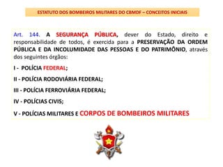 Art. 144. A SEGURANÇA PÚBLICA, dever do Estado, direito e
responsabilidade de todos, é exercida para a PRESERVAÇÃO DA ORDEM
PÚBLICA E DA INCOLUMIDADE DAS PESSOAS E DO PATRIMÔNIO, através
dos seguintes órgãos:
I - POLÍCIA FEDERAL;
II - POLÍCIA RODOVIÁRIA FEDERAL;
III - POLÍCIA FERROVIÁRIA FEDERAL;
IV - POLÍCIAS CIVIS;
V - POLÍCIAS MILITARES E CORPOS DE BOMBEIROS MILITARES
ESTATUTO DOS BOMBEIROS MILITARES DO CBMDF – CONCEITOS INICIAIS
 