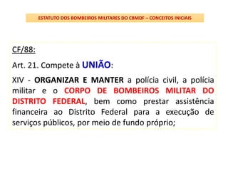CF/88:
Art. 21. Compete à UNIÃO:
XIV - ORGANIZAR E MANTER a polícia civil, a polícia
militar e o CORPO DE BOMBEIROS MILITAR DO
DISTRITO FEDERAL, bem como prestar assistência
financeira ao Distrito Federal para a execução de
serviços públicos, por meio de fundo próprio;
ESTATUTO DOS BOMBEIROS MILITARES DO CBMDF – CONCEITOS INICIAIS
 