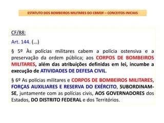 CF/88:
Art. 144. (...)
§ 5º Às polícias militares cabem a polícia ostensiva e a
preservação da ordem pública; aos CORPOS DE BOMBEIROS
MILITARES, além das atribuições definidas em lei, incumbe a
execução de ATIVIDADES DE DEFESA CIVIL.
§ 6º As polícias militares e CORPOS DE BOMBEIROS MILITARES,
FORÇAS AUXILIARES E RESERVA DO EXÉRCITO, SUBORDINAM-
SE, juntamente com as polícias civis, AOS GOVERNADORES dos
Estados, DO DISTRITO FEDERAL e dos Territórios.
ESTATUTO DOS BOMBEIROS MILITARES DO CBMDF – CONCEITOS INICIAIS
 