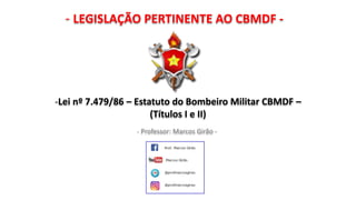 - LEGISLAÇÃO PERTINENTE AO CBMDF -
- Professor: Marcos Girão -
-Lei nº 7.479/86 – Estatuto do Bombeiro Militar CBMDF –
(Títulos I a III)
 