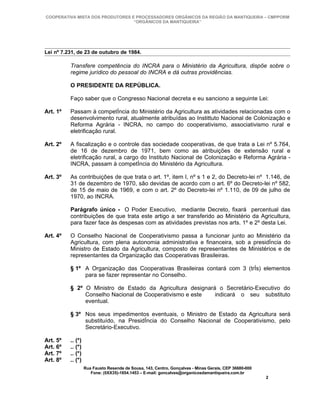 COOPERATIVA MISTA DOS PRODUTORES E PROCESSADORES ORGÂNICOS DA REGIÃO DA MANTIQUEIRA – CMPPORM
                                  “ORGÂNICOS DA MANTIQUEIRA”




Lei nº 7.231, de 23 de outubro de 1984.

          Transfere competência do INCRA para o Ministério da Agricultura, dispõe sobre o
          regime jurídico do pessoal do INCRA e dá outras providências.

          O PRESIDENTE DA REPÚBLICA.

          Faço saber que o Congresso Nacional decreta e eu sanciono a seguinte Lei:

Art. 1º   Passam à competência do Ministério da Agricultura as atividades relacionadas com o
          desenvolvimento rural, atualmente atribuídas ao Instittuto Nacional de Colonização e
          Reforma Agrária - INCRA, no campo do cooperativismo, associativismo rural e
          eletrificação rural.

Art. 2º   A fiscalização e o controle das sociedade cooperativas, de que trata a Lei nº 5.764,
          de 16 de dezembro de 1971, bem como as atribuições de extensão rural e
          eletrificação rural, a cargo do Instituto Nacional de Colonização e Reforma Agrária -
          INCRA, passam à competência do Ministério da Agricultura.

Art. 3º   As contribuições de que trata o art. 1º, item I, nº s 1 e 2, do Decreto-lei nº 1.146, de
          31 de dezembro de 1970, são devidas de acordo com o art. 6º do Decreto-lei nº 582,
          de 15 de maio de 1969, e com o art. 2º do Decreto-lei nº 1.110, de 09 de julho de
          1970, ao INCRA.

          Parágrafo único - O Poder Executivo, mediante Decreto, fixará percentual das
          contribuições de que trata este artigo a ser transferido ao Ministério da Agricultura,
          para fazer face às despesas com as atividades previstas nos arts. 1º e 2º desta Lei.

Art. 4º   O Conselho Nacional de Cooperativismo passa a funcionar junto ao Ministério da
          Agricultura, com plena autonomia administrativa e financeira, sob a presidência do
          Ministro de Estado da Agricultura, composto de representantes de Ministérios e de
          representantes da Organização das Cooperativas Brasileiras.

          § 1º A Organização das Cooperativas Brasileiras contará com 3 (três) elementos
               para se fazer representar no Conselho.

          § 2º O Ministro de Estado da Agricultura designará o Secretário-Executivo do
               Conselho Nacional de Cooperativismo e este   indicará o seu substituto
               eventual.

          § 3º Nos seus impedimentos eventuais, o Ministro de Estado da Agricultura será
               substituído, na Presidência do Conselho Nacional de Cooperativismo, pelo
               Secretário-Executivo.

Art. 5º   .. (*)
Art. 6º   .. (*)
Art. 7º   .. (*)
Art. 8º   .. (*)
                   Rua Fausto Resende de Sousa, 143, Centro, Gonçalves - Minas Gerais, CEP 36680-000
                      Fone: (0XX35)-1654.1453 – E-mail: goncalves@organicosdamantiqueira.com.br
                                                                                                       2
 