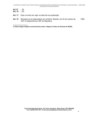 COOPERATIVA MISTA DOS PRODUTORES E PROCESSADORES ORGÂNICOS DA REGIÃO DA MANTIQUEIRA – CMPPORM
                                  “ORGÂNICOS DA MANTIQUEIRA”

Art. 9º   .. (*)
Art. 10   .. (*)

Art. 11   Esta Lei entra em vigor na data de sua publicação.

Art. 12   Revogam-se as disposições em contrário. Brasília, em 23 de outubro de                            1984;
          163º a Independência e 96º da República.


(*) Estes artigos dispõem exclusivamente sobre o Regime Jurídico de Pessoal do INCRA.




                   Rua Fausto Resende de Sousa, 143, Centro, Gonçalves - Minas Gerais, CEP 36680-000
                      Fone: (0XX35)-1654.1453 – E-mail: goncalves@organicosdamantiqueira.com.br
                                                                                                       3
 
