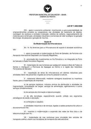PREFEITURA MUNICIPAL DO SALVADORPREFEITURA MUNICIPAL DO SALVADORPREFEITURA MUNICIPAL DO SALVADORPREFEITURA MUNICIPAL DO SALVADOR –––– BAHIABAHIABAHIABAHIA
GABINETE DO PREFEITOGABINETE DO PREFEITOGABINETE DO PREFEITOGABINETE DO PREFEITO
____________________________________________________
____________________________
________________
LEI Nº 7.400/2008
10
XIV - apoio à economia ambiental, incentivando a auto-sustentabilidade de
empreendimentos privados ou cooperativos nas atividades de tratamento de dejetos,
reciclagem de resíduos e combate à poluição, créditos de carbono, reaproveitamento de
materiais para construção, atividades industriais e comerciais de valor ecológico na geração
de energia, de pesquisa e geração de insumos.
Seção III
Da Modernização da Infra-estrutura
Art. 14. As diretrizes para a infra-estrutura de suporte à atividade econômica
são:
I - apoio à expansão e modernização do Porto de Salvador, da Ferrovia e do
Aeroporto Internacional Deputado Luis Eduardo Magalhães;
II - priorização dos investimentos na Via Portuária e, na integração do Porto
de Salvador à Rede Ferroviária Regional;
III - implantação de vias turísticas que assegurem acesso à Baía de Todos os
Santos e interliguem a Península de Itapagipe ao Centro e à região dos Subúrbios
Ferroviários de Salvador;
IV - reavaliação de obras de infra-estrutura em distritos industriais para
atividades fabris não poluentes e ligadas ao consumo pessoal e cultural;
V - tratamento diferenciado, mediante vantagens locacionais ou incentivos
fiscais, para a implantação de empresas:
a) de serviços logísticos, inclusive centros de distribuição e atividades de
fragmentação, consolidação de cargas, serviços de alimentação, agenciamento e outros
serviços complementares;
b) de serviços de informação e telecomunicação;
c) de alta tecnologia, especialmente quando voltada aos segmentos
estratégicos da saúde e educação;
d) confecções e calçados;
e) atividades industriais e de serviços, ligadas à cadeia produtiva da cultura e
da economia do mar;
VI - incentivo à modernização e expansão das redes de fibra ótica e de
telecomunicação sem fio;
VII - Implantação de vias exclusivas para circulação dos veículos de
transporte coletivo urbano nos corredores de transporte da rede estrutural.
 