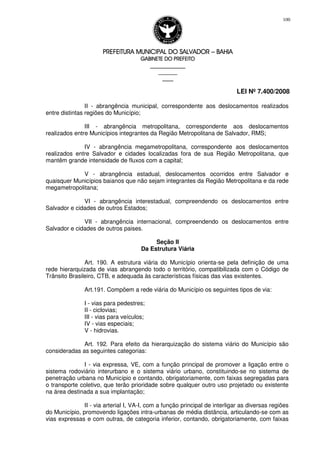 PREFEITURA MUNICIPAL DO SALVADORPREFEITURA MUNICIPAL DO SALVADORPREFEITURA MUNICIPAL DO SALVADORPREFEITURA MUNICIPAL DO SALVADOR –––– BAHIABAHIABAHIABAHIA
GABINETE DO PREFEITOGABINETE DO PREFEITOGABINETE DO PREFEITOGABINETE DO PREFEITO
____________________________________________________
____________________________
________________
LEI Nº 7.400/2008
100
II - abrangência municipal, correspondente aos deslocamentos realizados
entre distintas regiões do Município;
III - abrangência metropolitana, correspondente aos deslocamentos
realizados entre Municípios integrantes da Região Metropolitana de Salvador, RMS;
IV - abrangência megametropolitana, correspondente aos deslocamentos
realizados entre Salvador e cidades localizadas fora de sua Região Metropolitana, que
mantêm grande intensidade de fluxos com a capital;
V - abrangência estadual, deslocamentos ocorridos entre Salvador e
quaisquer Municípios baianos que não sejam integrantes da Região Metropolitana e da rede
megametropolitana;
VI - abrangência interestadual, compreendendo os deslocamentos entre
Salvador e cidades de outros Estados;
VII - abrangência internacional, compreendendo os deslocamentos entre
Salvador e cidades de outros paises.
Seção II
Da Estrutura Viária
Art. 190. A estrutura viária do Município orienta-se pela definição de uma
rede hierarquizada de vias abrangendo todo o território, compatibilizada com o Código de
Trânsito Brasileiro, CTB, e adequada às características físicas das vias existentes.
Art.191. Compõem a rede viária do Município os seguintes tipos de via:
I - vias para pedestres;
II - ciclovias;
III - vias para veículos;
IV - vias especiais;
V - hidrovias.
Art. 192. Para efeito da hierarquização do sistema viário do Município são
consideradas as seguintes categorias:
I - via expressa, VE, com a função principal de promover a ligação entre o
sistema rodoviário interurbano e o sistema viário urbano, constituindo-se no sistema de
penetração urbana no Município e contando, obrigatoriamente, com faixas segregadas para
o transporte coletivo, que terão prioridade sobre qualquer outro uso projetado ou existente
na área destinada a sua implantação;
II - via arterial I, VA-I, com a função principal de interligar as diversas regiões
do Município, promovendo ligações intra-urbanas de média distância, articulando-se com as
vias expressas e com outras, de categoria inferior, contando, obrigatoriamente, com faixas
 