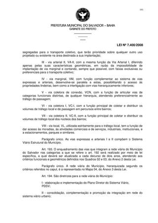 PREFEITURA MUNICIPAL DO SALVADORPREFEITURA MUNICIPAL DO SALVADORPREFEITURA MUNICIPAL DO SALVADORPREFEITURA MUNICIPAL DO SALVADOR –––– BAHIABAHIABAHIABAHIA
GABINETE DO PREFEITOGABINETE DO PREFEITOGABINETE DO PREFEITOGABINETE DO PREFEITO
____________________________________________________
____________________________
________________
LEI Nº 7.400/2008
101
segregadas para o transporte coletivo, que terão prioridade sobre qualquer outro uso
projetado ou existente na área destinada a sua implantação;
III - via arterial II, VA-II, com a mesma função da Via Arterial I, diferindo
apenas pelas suas características geométricas, em razão da impossibilidade de
implantação de via marginal e contando, sempre que possível, com faixas exclusivas ou
preferenciais para o transporte coletivo;
IV - via marginal, VM, com função complementar ao sistema de vias
expressas e arteriais, desenvolve-se paralela a estas, possibilitando o acesso às
propriedades lindeiras, bem como a interligação com vias hierarquicamente inferiores;
V - via coletora de conexão, VCN, com a função de articular vias de
categorias funcionais distintas, de qualquer hierarquia, atendendo preferencialmente ao
tráfego de passagem;
VI - via coletora I, VC-I, com a função principal de coletar e distribuir os
volumes de tráfego local e de passagem em percursos entre bairros;
VII - via coletora II, VC-II, com a função principal de coletar e distribuir os
volumes de tráfego local dos núcleos dos bairros;
VIII - via local, VL, utilizada estritamente para o tráfego local, tem a função de
dar acesso às moradias, às atividades comerciais e de serviços, industriais, institucionais, e
a estacionamentos, parques e similares.
Parágrafo único. As vias expressas e arteriais I e II compõem o Sistema
Viário Estrutural do Município.
Art. 193. O enquadramento das vias que integram a rede viária do Município
do Salvador nas categorias a que se refere o art. 192 será realizado por meio de lei
específica, a qual deverá ser atualizada a cada decurso de dois anos, atendendo aos
critérios funcionais e geométricos definidos nos Quadros 02 e 03, do Anexo 2 desta Lei.
Parágrafo único. A rede viária do Município, hierarquizada segundo os
critérios referidos no caput, é a representada no Mapa 04, do Anexo 3 desta Lei.
Art. 194. São diretrizes para a rede viária do Município:
I - elaboração e implementação do Plano Diretor do Sistema Viário,
PDSV;
II - consolidação, complementação e promoção da integração em rede do
sistema viário urbano;
 