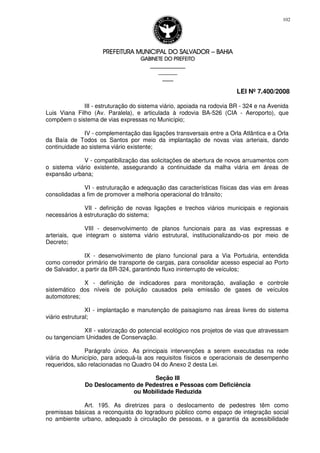 PREFEITURA MUNICIPAL DO SALVADORPREFEITURA MUNICIPAL DO SALVADORPREFEITURA MUNICIPAL DO SALVADORPREFEITURA MUNICIPAL DO SALVADOR –––– BAHIABAHIABAHIABAHIA
GABINETE DO PREFEITOGABINETE DO PREFEITOGABINETE DO PREFEITOGABINETE DO PREFEITO
____________________________________________________
____________________________
________________
LEI Nº 7.400/2008
102
III - estruturação do sistema viário, apoiada na rodovia BR - 324 e na Avenida
Luis Viana Filho (Av. Paralela), e articulada à rodovia BA-526 (CIA - Aeroporto), que
compõem o sistema de vias expressas no Município;
IV - complementação das ligações transversais entre a Orla Atlântica e a Orla
da Baía de Todos os Santos por meio da implantação de novas vias arteriais, dando
continuidade ao sistema viário existente;
V - compatibilização das solicitações de abertura de novos arruamentos com
o sistema viário existente, assegurando a continuidade da malha viária em áreas de
expansão urbana;
VI - estruturação e adequação das características físicas das vias em áreas
consolidadas a fim de promover a melhoria operacional do trânsito;
VII - definição de novas ligações e trechos viários municipais e regionais
necessários à estruturação do sistema;
VIII - desenvolvimento de planos funcionais para as vias expressas e
arteriais, que integram o sistema viário estrutural, institucionalizando-os por meio de
Decreto;
IX - desenvolvimento de plano funcional para a Via Portuária, entendida
como corredor primário de transporte de cargas, para consolidar acesso especial ao Porto
de Salvador, a partir da BR-324, garantindo fluxo ininterrupto de veículos;
X - definição de indicadores para monitoração, avaliação e controle
sistemático dos níveis de poluição causados pela emissão de gases de veículos
automotores;
XI - implantação e manutenção de paisagismo nas áreas livres do sistema
viário estrutural;
XII - valorização do potencial ecológico nos projetos de vias que atravessam
ou tangenciam Unidades de Conservação.
Parágrafo único. As principais intervenções a serem executadas na rede
viária do Município, para adequá-la aos requisitos físicos e operacionais de desempenho
requeridos, são relacionadas no Quadro 04 do Anexo 2 desta Lei.
Seção III
Do Deslocamento de Pedestres e Pessoas com Deficiência
ou Mobilidade Reduzida
Art. 195. As diretrizes para o deslocamento de pedestres têm como
premissas básicas a reconquista do logradouro público como espaço de integração social
no ambiente urbano, adequado à circulação de pessoas, e a garantia da acessibilidade
 