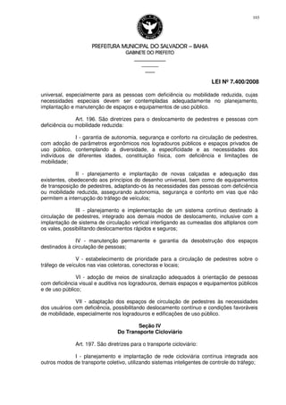 PREFEITURA MUNICIPAL DO SALVADORPREFEITURA MUNICIPAL DO SALVADORPREFEITURA MUNICIPAL DO SALVADORPREFEITURA MUNICIPAL DO SALVADOR –––– BAHIABAHIABAHIABAHIA
GABINETE DO PREFEITOGABINETE DO PREFEITOGABINETE DO PREFEITOGABINETE DO PREFEITO
____________________________________________________
____________________________
________________
LEI Nº 7.400/2008
103
universal, especialmente para as pessoas com deficiência ou mobilidade reduzida, cujas
necessidades especiais devem ser contempladas adequadamente no planejamento,
implantação e manutenção de espaços e equipamentos de uso público.
Art. 196. São diretrizes para o deslocamento de pedestres e pessoas com
deficiência ou mobilidade reduzida:
I - garantia de autonomia, segurança e conforto na circulação de pedestres,
com adoção de parâmetros ergonômicos nos logradouros públicos e espaços privados de
uso público, contemplando a diversidade, a especificidade e as necessidades dos
indivíduos de diferentes idades, constituição física, com deficiência e limitações de
mobilidade;
II - planejamento e implantação de novas calçadas e adequação das
existentes, obedecendo aos princípios do desenho universal, bem como de equipamentos
de transposição de pedestres, adaptando-os às necessidades das pessoas com deficiência
ou mobilidade reduzida, assegurando autonomia, segurança e conforto em vias que não
permitem a interrupção do tráfego de veículos;
III - planejamento e implementação de um sistema contínuo destinado à
circulação de pedestres, integrado aos demais modos de deslocamento, inclusive com a
implantação de sistema de circulação vertical interligando as cumeadas dos altiplanos com
os vales, possibilitando deslocamentos rápidos e seguros;
IV - manutenção permanente e garantia da desobstrução dos espaços
destinados à circulação de pessoas;
V - estabelecimento de prioridade para a circulação de pedestres sobre o
tráfego de veículos nas vias coletoras, conectoras e locais;
VI - adoção de meios de sinalização adequados à orientação de pessoas
com deficiência visual e auditiva nos logradouros, demais espaços e equipamentos públicos
e de uso público;
VII - adaptação dos espaços de circulação de pedestres às necessidades
dos usuários com deficiência, possibilitando deslocamento contínuo e condições favoráveis
de mobilidade, especialmente nos logradouros e edificações de uso público.
Seção IV
Do Transporte Cicloviário
Art. 197. São diretrizes para o transporte cicloviário:
I - planejamento e implantação de rede cicloviária contínua integrada aos
outros modos de transporte coletivo, utilizando sistemas inteligentes de controle do tráfego;
 