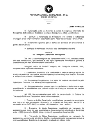 PREFEITURA MUNICIPAL DO SALVADORPREFEITURA MUNICIPAL DO SALVADORPREFEITURA MUNICIPAL DO SALVADORPREFEITURA MUNICIPAL DO SALVADOR –––– BAHIABAHIABAHIABAHIA
GABINETE DO PREFEITOGABINETE DO PREFEITOGABINETE DO PREFEITOGABINETE DO PREFEITO
____________________________________________________
____________________________
________________
LEI Nº 7.400/2008
104
II - implantação, junto aos terminais e pontos de integração intermodal de
transportes, de bicicletários dotados de condições de segurança e boa acessibilidade;
III - estímulo à implantação de bicicletários nos centros e subcentros
municipais e nos empreendimentos classificados como Pólos Geradores de Tráfego, PGT;
IV - tratamento específico para o tráfego de bicicletas em cruzamentos e
pontos de conversão;
V - definição de normas de circulação para o transporte cicloviário.
Seção V
Do Transporte Coletivo de Passageiros
Art. 198. O Sistema Integrado de Transporte Coletivo, SITC, está estruturado
em rede hierarquizada, que obedece a uma lógica operacional multimodal e garante a
acessibilidade por meio do modelo físico-operacional.
Parágrafo único. O Sistema Integrado de Transporte Coletivo, SITC,
compreende os seguintes subsistemas:
I - Subsistema Estrutural, que corresponde à rede de serviço regular do
transporte público de passageiros, sendo composto por linhas integradas troncais, auxiliares
e alimentadoras, e linhas convencionais;
II - Subsistema Complementar, que opera em roteiros não atendidos pelo
Subsistema Estrutural, com a função de complementá-lo;
III - Subsistema Auxiliar, que tem como função facilitar o deslocamento a pé,
possibilitando a acessibilidade aos diversos modos de transporte atuantes nos demais
subsistemas.
Art. 199. São consideradas para efeito de hierarquização do Sistema de
Transporte Público de Passageiros, as seguintes categorias:
I - Transporte de Alta Capacidade, modalidade de transporte de passageiros
que opera em vias segregadas, alimentado por estações de integração, atendendo a
demandas acima de 35.000 (trinta e cinco mil) passageiros / hora / sentido;
II - Transporte de Média Capacidade, modalidade de transporte de
passageiros que opera em vias segregadas ou faixas exclusivas, atendendo a demandas
entre 12.000 (doze mil) e 35.000 (trinta e cinco mil) passageiros / hora / sentido;
III - Transporte de Baixa Capacidade, modalidade de transporte de
passageiros, complementar ao sistema de alta e média capacidade, que opera garantindo a
microacessibilidade do sistema de transporte, circulando em tráfego misto.
 