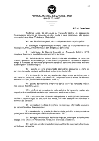 PREFEITURA MUNICIPAL DO SALVADORPREFEITURA MUNICIPAL DO SALVADORPREFEITURA MUNICIPAL DO SALVADORPREFEITURA MUNICIPAL DO SALVADOR –––– BAHIABAHIABAHIABAHIA
GABINETE DO PREFEITOGABINETE DO PREFEITOGABINETE DO PREFEITOGABINETE DO PREFEITO
____________________________________________________
____________________________
________________
LEI Nº 7.400/2008
105
Parágrafo único. Os corredores de transporte coletivo de passageiros,
hierarquizados segundo as categorias de alta, média e baixa capacidade, são aqueles
representados no Mapa 05 do Anexo 03 desta Lei.
Art. 200. São diretrizes gerais para o transporte coletivo de passageiros:
I - elaboração e implementação do Plano Diretor de Transporte Urbano de
Passageiros, PDTU, em conformidade com a legislação pertinente;
II - implantação do Sistema Integrado de Transporte Coletivo, SITC,
resultante de um novo modelo físico operacional no Município;
III - definição de um sistema hierarquizado dos corredores de transporte
coletivo, que levará em consideração o crescimento progressivo da demanda ao longo do
tempo e os modais de transporte que possam atender as demandas crescentes mediante
substituição de suas tecnologias;
IV - garantia de uma programação operacional, adequando a oferta do
serviço à demanda, mediante a utilização de instrumentos de aferição;
V - implantação de vias segregadas do tráfego misto, exclusivas para a
circulação do transporte coletivo nos corredores, compatíveis com os níveis de demanda
existente ou futura, conforme estabelecido no inciso III;
VI - garantia do tratamento preferencial para o serviço de transporte coletivo,
nos projetos do sistema viário;
VII - exigência do cumprimento, pelos veículos de transporte coletivo, dos
requisitos de acessibilidade estabelecidos nas normas técnicas específicas;
VIII - articulação dos sistemas metropolitano e municipal de transportes,
visando a racionalização da circulação das linhas, nas vias, estações de transbordo e
terminais de Salvador;
IX - promoção de medidas de melhoria no sistema de informação ao usuário
do transporte público de passageiros;
X - consolidação da articulação dos terminais portuário e aeroportuário de
passageiros ao Sistema Integrado de Transporte Coletivo, SITC;
XI - definição e monitoração dos locais de pouso, decolagem e circulação no
espaço aéreo urbano, de helicópteros, hidroaviões e veículos aerostáticos;
XII - estimulo à modernização tecnológica utilizando sistemas inteligentes de
controle dos transportes;
 